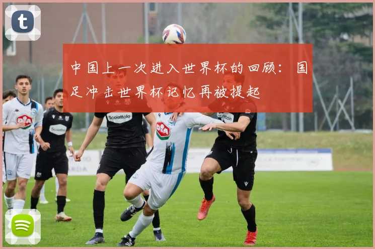 中国上一次进入世界杯的回顾:国足冲击世界杯记忆再被提起