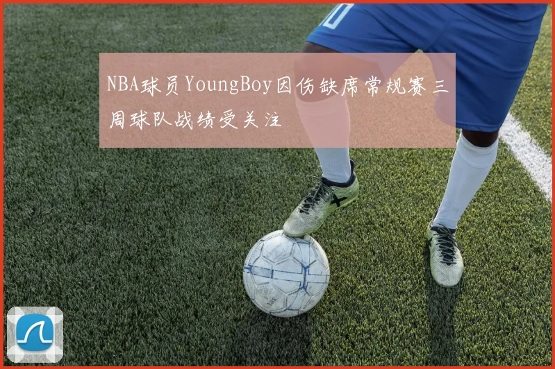 NBA球员YoungBoy因伤缺席常规赛三周球队战绩受关注