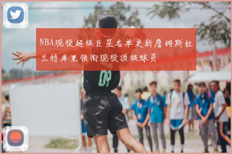 NBA现役超级巨星名单更新詹姆斯杜兰特库里领衔现役顶级球员