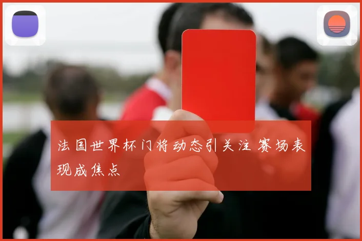 法国世界杯门将动态引关注 赛场表现成焦点