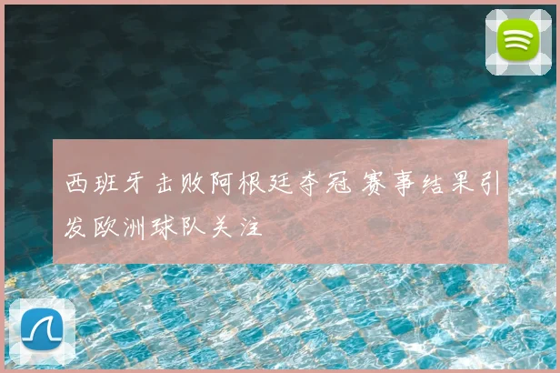 西班牙击败阿根廷夺冠 赛事结果引发欧洲球队关注