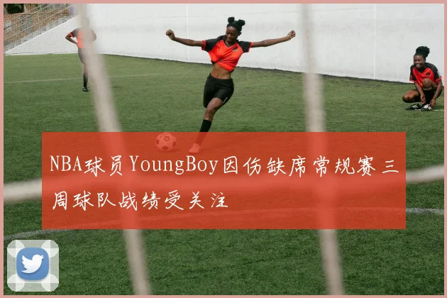 NBA球员YoungBoy因伤缺席常规赛三周球队战绩受关注
