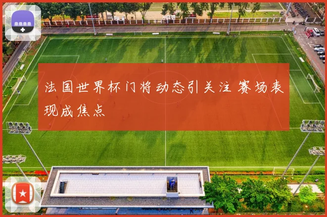 法国世界杯门将动态引关注 赛场表现成焦点