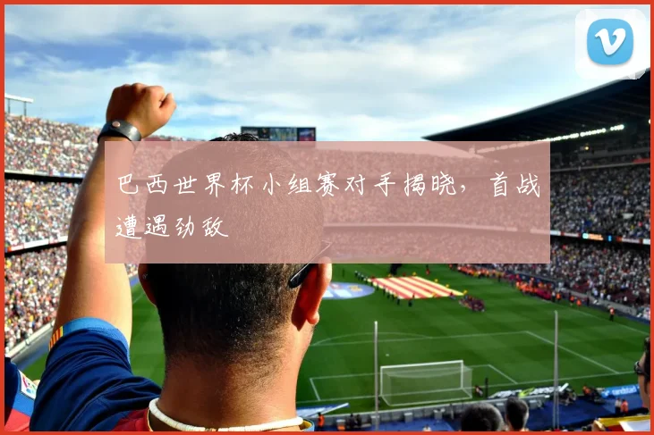 巴西世界杯小组赛对手揭晓,首战遭遇劲敌