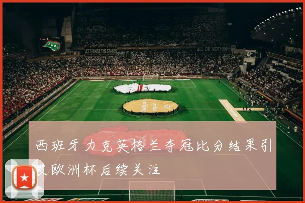 西班牙力克英格兰夺冠比分结果引发欧洲杯后续关注