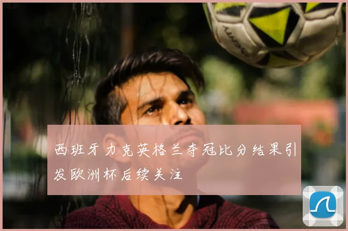 西班牙力克英格兰夺冠比分结果引发欧洲杯后续关注