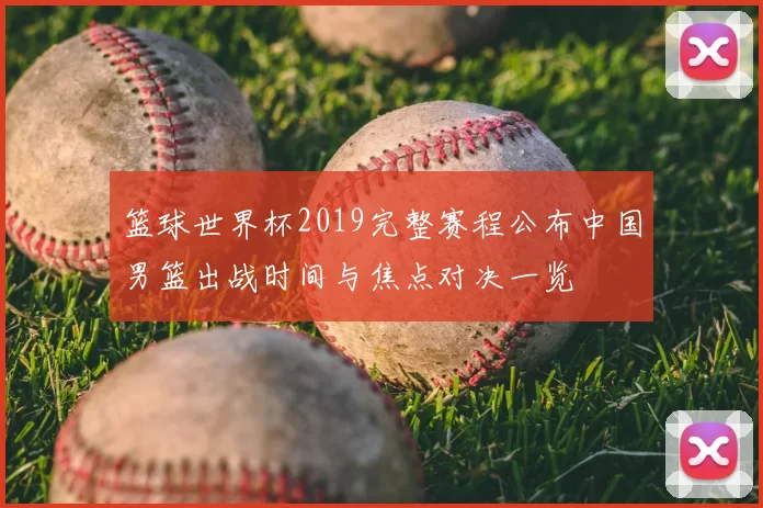 篮球世界杯2019完整赛程公布中国男篮出战时间与焦点对决一览